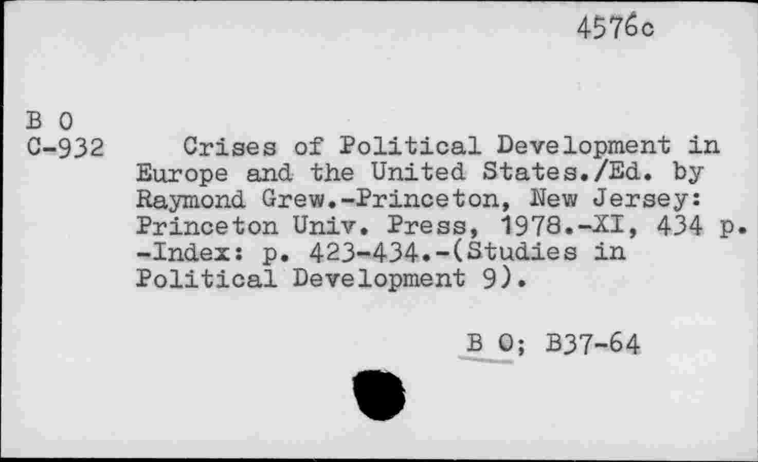 ﻿4576c
B o
C-932 Crises of Political Development in Europe and the United States./Ed. by Raymond Grew.-Princeton, Hew Jersey: Princeton Univ. Press, 1978.-XI, 434 p. -Index: p. 423-434.-(Studies in Political Development 9).
B 0; B37-64